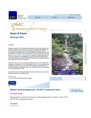 Email not displaying correctly? View it in your browser.
About Us Events Membership
News & Views
November 2011
Greetings!
Between preparing for the holidays and wrapping up year-end deadlines and
projects, it can be a very hectic time of year, not to mention the weather can
be unpredictable. However, we're still actively planning events for 2012
(including our annual conference on Friday, March 9). So stay tuned for more
information and updates in the coming weeks. And don't forget that now's the
time to renew your STC membership or rejoin the Society before the end
of the year, while you're still eligible for a great prize drawing (Kindle Fire) if
you join the chapter (plus other membership benefits). An installment option is
also available if you pay by credit card.
I hope you can join us at our upcoming Holiday Social event to socialize with
coleagues on December 11th in Lawrenceville, NJ.Click here for details and
to register. It's free and you don't have to be a member to participate - just
bring an appetizer or dessert to share. Also, significant others are encouraged
to join in the festivities as well.
On behalf of the STC Philadelphia Metro Chapter, I wish you and your loved
ones a safe and joyous holiday season.
Todd DeLuca
President, STC, Philadelphia Metro Chapter
Join STC
Member Acknowledgements, The 2011 Leadership Team
By Edna P. Smith
Please take a moment to thank or acknowledge the members of the 2011
STC-PMC Leadership Team.
President
Todd DeLuca
 