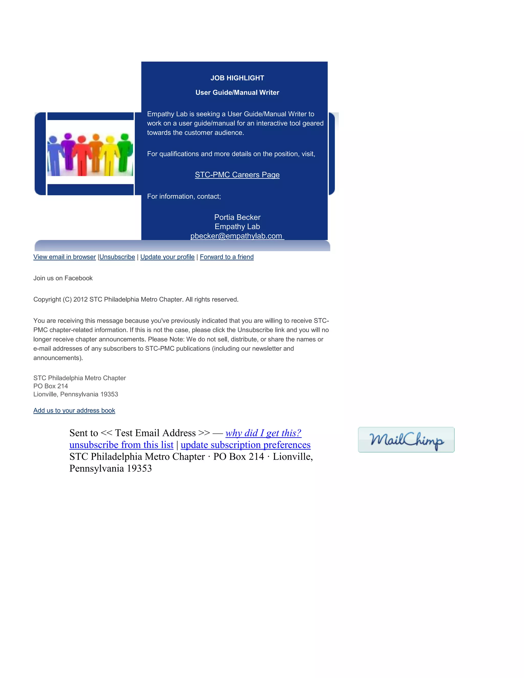 JOB HIGHLIGHT
User Guide/Manual Writer
Empathy Lab is seeking a User Guide/Manual Writer to
work on a user guide/manual for an interactive tool geared
towards the customer audience.
For qualifications and more details on the position, visit,
STC-PMC Careers Page
For information, contact;
Portia Becker
Empathy Lab
pbecker@empathylab.com
View email in browser |Unsubscribe | Update your profile | Forward to a friend
Join us on Facebook
Copyright (C) 2012 STC Philadelphia Metro Chapter. All rights reserved.
You are receiving this message because you've previously indicated that you are willing to receive STC-
PMC chapter-related information. If this is not the case, please click the Unsubscribe link and you will no
longer receive chapter announcements. Please Note: We do not sell, distribute, or share the names or
e-mail addresses of any subscribers to STC-PMC publications (including our newsletter and
announcements).
STC Philadelphia Metro Chapter
PO Box 214
Lionville, Pennsylvania 19353
Add us to your address book
Sent to << Test Email Address >> — why did I get this?
unsubscribe from this list | update subscription preferences
STC Philadelphia Metro Chapter · PO Box 214 · Lionville,
Pennsylvania 19353
 