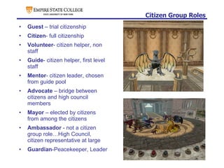 Citizen Group Roles Guest  – trial citizenship Citizen - full citizenship Volunteer - citizen helper, non staff Guide - citizen helper, first level staff Mentor - citizen leader, chosen from guide pool Advocate  – bridge between citizens and high council members Mayor  – elected by citizens from among the citizens Ambassador  - not a citizen group role…High Council, citizen representative at large Guardian -Peacekeeper, Leader 
