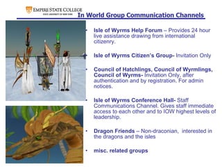 In World Group Communication Channels Isle of Wyrms Help Forum  – Provides 24 hour live assistance drawing from international citizenry.  Isle of Wyrms Citizen’s Group-  Invitation Only Council of Hatchlings, Council of Wyrmlings, Council of Wyrms-  Invitation Only, after authentication and by registration. For admin notices. Isle of Wyrms Conference Hall-  Staff Communications Channel. Gives staff immediate access to each other and to IOW highest levels of leadership. Dragon Friends  – Non-draconian,  interested in the dragons and the isles misc. related groups 