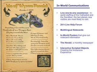   In-World Communications Live one-to-one assistance:   in-world staffing of the Cathedral and the Sandbox, the two places new visitors are most likely to visit. 24 h Live Help Forum Multilingual Notecards In-World Posters  that give out notecard information The Herald , a monthly newspaper Interactive Scripted Objects  Creating the Immersive Experience 