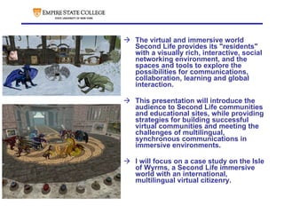   The virtual and immersive world Second Life provides its "residents" with a visually rich, interactive, social networking environment, and the spaces and tools to explore the possibilities for communications, collaboration, learning and global interaction. This presentation will introduce the audience to Second Life communities and educational sites, while providing strategies for building successful virtual communities and meeting the challenges of multilingual, synchronous communications in immersive environments.  I will focus on a case study on the Isle of Wyrms, a Second Life immersive world with an international, multilingual virtual citizenry.   