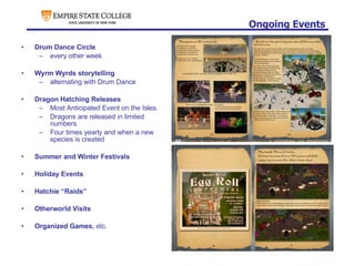 Ongoing Events Drum Dance Circle every other week Wyrm Wyrds storytelling alternating with Drum Dance Dragon Hatching Releases Most Anticipated Event on the Isles. Dragons are released in limited numbers Four times yearly and when a new species is created Summer and Winter Festivals Holiday Events Hatchie “Raids” Otherworld Visits Organized Games,  etc. 