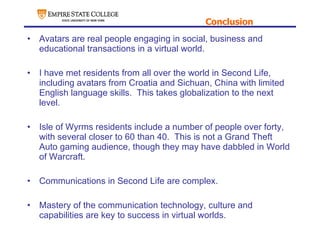 Conclusion Avatars are real people engaging in social, business and educational transactions in a virtual world. I have met residents from all over the world in Second Life, including avatars from Croatia and Sichuan, China with limited English language skills.  This takes globalization to the next level. Isle of Wyrms residents include a number of people over forty, with several closer to 60 than 40.  This is not a Grand Theft Auto gaming audience, though they may have dabbled in World of Warcraft. Communications in Second Life are complex. Mastery of the communication technology, culture and capabilities are key to success in virtual worlds. 