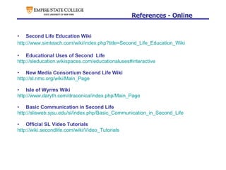 References - Online Second Life Education Wiki http://www.simteach.com/wiki/index.php?title=Second_Life_Education_Wiki Educational Uses of Second  Life http://sleducation.wikispaces.com/educationaluses#interactive New Media Consortium Second Life Wiki http://sl.nmc.org/wiki/Main_Page Isle of Wyrms Wiki http://www.daryth.com/draconica/index.php/Main_Page Basic Communication in Second Life http://slisweb.sjsu.edu/sl/index.php/Basic_Communication_in_Second_Life Official SL Video Tutorials http://wiki.secondlife.com/wiki/Video_Tutorials 