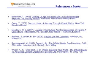References - Books Boellstorff, T. (2008).  Coming Of Age In Second Life : An Anthropologist Explores The Virtually Human . Princeton, Princeton University Press. Guest, T. (2007).  Second Lives : A Journey Through Virtual Worlds . New York, Random House. Meadows, M. S. (2007).  I, Avatar : The Culture And Consequences Of Having A Second Life . Indianapolis, Ind.; London, New Riders ; Pearson Education. Robbins, S. and M. R. Bell (2008).  Second Life For Dummies . Hoboken, NJ, Wiley Pub. Rymaszewski, M. (2007).  Second Life : The Official Guide . San Francisco, Calif.; Chichester; Hoboken, N.J., Sybex] ; John Wiley . Weber, A., K. Rufer-Bach, et al. (2008).  Creating Your World : The Official Guide To Advanced Content Creation For Second Life . Indianapolis, IN, Wiley Pub. 