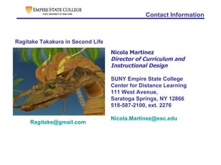 Contact Information Nicola Martinez Director of Curriculum and Instructional Design SUNY Empire State College Center for Distance Learning 111 West Avenue,  Saratoga Springs, NY 12866 518-587-2100, ext. 2276 [email_address] Ragitake Takakura in Second Life [email_address] 