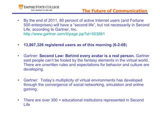The Future of Communication By the end of 2011, 80 percent of active Internet users (and Fortune 500 enterprises) will have a “second life”, but not necessarily in Second Life, according to Gartner, Inc.  http://www.gartner.com/it/page.jsp?id=503861 13,867,326 registered users as of this morning (6-2-08 ) Gartner:  Second Law: Behind every avatar is a real person.  Gartner said people can’t be fooled by the fantasy elements in the virtual world.  There are unwritten rules and expectations for behavior and culture are developing. Gartner:  Today’s multiplicity of virtual environments has developed through the convergence of social networking, simulation and online gaming. There are over 300 + educational institutions represented in Second Life 