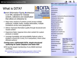 IBM Client Technical Content Experience (CTCX)

What is DITA?
Darwin Information Typing Architecture
is an XML standard for modular
content, collections and classification
that allows an enterprise to:
Keep many versions of content current across multiple
audiences, multiple media, multiple deliverables, multiple
translations across many geographies
Deliver improved information quality through structured and
reused content
Experience faster response time when content for custom
products is needed
Leverage traceability and accountability features when a
problem is found (fix it once, fix it everywhere; inform other
affected authors)

Coming soon: Lightweight DITA, simple structured
authoring for easier adoption and faster ROI
DITA has the largest membership of any OASIS technical
committee
IBM contributed DITA to the OASIS standards organization in March of 2004,
where it is now managed by the OASIS DITA Technical Committee.

Who uses it (selected from
http://www.ditawriter.com/companies-usin
/)
Accounting
Automotive
Aerospace
Biotech
Computer hardware/software/networking
Consumer electronics
Consumer goods
E-learning/education
Manufacturing
Entertainment
Financial services
Health and wellness
Hospital and healthcare
Industrial automation
IT services
Insurance
Medical devices
Oil and energy
Pharmaceuticals
Publishing
Retail
Semiconductors
Telecom

How they use it
Marketing, market
research
Product docs, support
Learning/training
Policies/procedures
Standards
Articles, studies, etc.

 