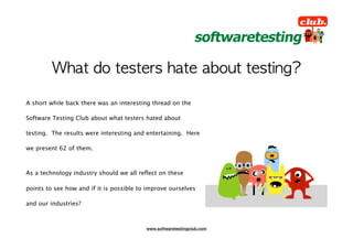 A short while back there was an interesting thread on the

Software Testing Club about what testers hated about

testing. The results were interesting and entertaining. Here

we present 62 of them.



As a technology industry should we all reﬂect on these

points to see how and if it is possible to improve ourselves

and our industries?



                                          www.softwaretestingclub.com
 