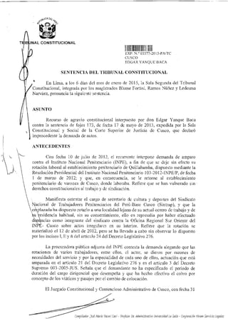 CA Lik-i
4.4a
NAL CONSTITUCIONAL
1111
CM' ° 03377 2013-PA/TC
CUSCO
FDGAR YANQUE BACA
SENTENCIA DEL TRIBUNAL CONSTITUCIONAL
En Lima, a los 6 días del mes de enero de 2015, la Sala Segunda del Tribunal
Constitucional, integrada por los magistrados Blume Fortini, Ramos Núñez y Ledesma
Narváez, pronuncia la siguiente sentencia.
ASUNTO
Recurso de agravio constitucional interpuesto por don Edgar Yanque Baca
contra la sentencia de fojas 173, de fecha 17 de mayo de 2013, expedida por la Sala
Constitucional y Social de la Corte Superior de Justicia de Cusco, que declaró
improcedente la demanda de autos.
ANTECEDENTES
Con fecha 10 de julio de 2012, el recurrente interpone demanda de amparo
contra el Instituto Nacional Penitenciario (INPE), a fin de que se deje sin efecto su
rotación laboral al establecimiento penitenciario de Quillabamba, dispuesto mediante la
Resolución Presidencial del Instituto Nacional Penitenciario 103-2012-1NPE/P, de fecha
I de marzo de 2012; y que, en consecuencia, se le retorne al establecimiento
penitenciario de varones de Cusco, donde laboraba. Refiere que se han vulnerado sus -
derechos constitucionales al trabajo y de sindicación.
Manifiesta ostentar el cargo de secretario de cultura y deportes del Sindicato
Nacional de Trabajadores Penitenciarios del Perú-Base Cusco (Sintrap), y que la
trabajoemplazada ha dispuesto rotarlo a una localidad lejana de su actual centro de y de
u residencia habitual, sin su consentimiento, ello en represalia por haber efectuado
cf ncias como integrante del sindicato contra la Oficina Regional Sur Oriente del
IN - Cusco sobre actos irregulares en su interior. Refiere que la rotación se
materializó el 12 de abril de 2012. pero se ha llevado a cabo sin observar lo dispuesto
por los incisos 1,11 y ñ del artículo 24 del Decreto Legislativo 276.
La procuradora pública adjunta del INPE contesta la demanda alegando que las
rotaciones de varios trabajadores, entre ellos, el actor, se dieron por razones de
necesidades del servicio y por la especialidad de cada uno de ellos, actuación que está
amparada en el artículo 21 del Decreto Legislativo 276 y en el articulo 3 del Decreto
Supremo 003-2005-JUS. Señala que el demandante no ha especificado el periodo de
duración del cargo dirigencial que desempeña y que ha hecho efectivo el cobro por
concepto de los viáticos y pasajes por el cambio de colocación.
El Juzgado Constitucional y Contencioso Administrativo de Cusco, con fecha 31
Compilador: José María Pacori Cari - Profesor De. Administrativo Universidad La Salle - Corporación Hiram Servicios Legales
 