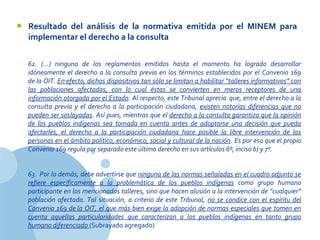 www.company.com
62.  (…)  ninguna  de  los  reglamentos  emitidos  hasta  el  momento  ha  logrado  desarrollar 
idóneamente el derecho a la consulta previa en los términos establecidos por el Convenio 169 
de la OIT. En efecto, dichos dispositivos tan sólo se limitan a habilitar “talleres informativos” con 
las  poblaciones  afectadas,  con  lo  cual  éstas  se  convierten  en  meros  receptores  de  una 
información otorgada por el Estado. Al respecto, este Tribunal aprecia  que, entre el derecho a la 
consulta  previa  y  el  derecho  a  la  participación  ciudadana,  existen  notorias  diferencias  que  no 
pueden ser soslayadas. Así pues, mientras que el derecho a la consulta garantiza que la opinión 
de  los  pueblos  indígenas  sea  tomada  en  cuenta  antes  de  adoptarse  una  decisión  que  pueda 
afectarles,  el  derecho  a  la  participación  ciudadana  hace  posible  la  libre  intervención  de  las 
personas en el ámbito político, económico, social y cultural de la nación. Es por eso que el propio 
Convenio 169 regula por separado este último derecho en sus artículos 6º, inciso b) y 7º.
63.  Por lo demás, debe advertirse que ninguna de las normas señaladas en el cuadro adjunto se 
refiere  específicamente  a  la  problemática  de  los  pueblos  indígenas  como  grupo  humano 
participante en los mencionados talleres, sino que hacen alusión a la intervención de “cualquier” 
población afectada. Tal situación, a criterio de este Tribunal,  no se condice con el espíritu del 
Convenio 169 de la OIT, el que más bien exige la adopción de normas especiales que tomen en 
cuenta  aquellas  particularidades  que  caracterizan  a  los  pueblos  indígenas  en  tanto  grupo 
humano diferenciado (Subrayado agregado)
• Resultado del análisis de la normativa emitida por el MINEM para
implementar el derecho a la consulta
 