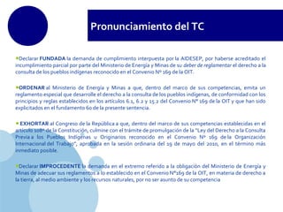 www.company.com
Pronunciamiento del TC
•Declarar FUNDADA la demanda de cumplimiento interpuesta por la AIDESEP, por haberse acreditado el
incumplimiento parcial por parte del Ministerio de Energía y Minas de su deber de reglamentar el derecho a la
consulta de los pueblos indígenas reconocido en el Convenio Nº 169 de la OIT.
•ORDENAR al Ministerio de Energía y Minas a que, dentro del marco de sus competencias, emita un
reglamento especial que desarrolle el derecho a la consulta de los pueblos indígenas, de conformidad con los
principios y reglas establecidos en los artículos 6.1, 6.2 y 15.2 del Convenio N° 169 de la OIT y que han sido
explicitados en el fundamento 60 de la presente sentencia.
•EXHORTAR al Congreso de la República a que, dentro del marco de sus competencias establecidas en el
artículo 108º de la Constitución, culmine con el trámite de promulgación de la “Ley del Derecho a la Consulta
Previa a los Pueblos Indígenas u Originarios reconocido en el Convenio Nº 169 de la Organización
Internacional del Trabajo”, aprobada en la sesión ordinaria del 19 de mayo del 2010, en el término más
inmediato posible.
•Declarar IMPROCEDENTE la demanda en el extremo referido a la obligación del Ministerio de Energía y
Minas de adecuar sus reglamentos a lo establecido en el Convenio N°169 de la OIT, en materia de derecho a
la tierra, al medio ambiente y los recursos naturales, por no ser asunto de su competencia
 