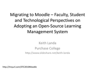 Migrating to Moodle – Faculty, Student and Technological Perspectives on Adopting an Open-Source Learning Management System Keith Landa Purchase College http://www.slideshare.net/keith.landa http://tinyurl.com/STC2010Moodle 