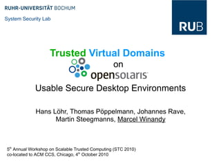 System Security Lab




                   Trusted Virtual Domains
                                                 on

             Usable Secure Desktop Environments

             Hans Löhr, Thomas Pöppelmann, Johannes Rave,
                   Martin Steegmanns, Marcel Winandy



5th Annual Workshop on Scalable Trusted Computing (STC 2010)
co-located to ACM CCS, Chicago, 4th October 2010
 