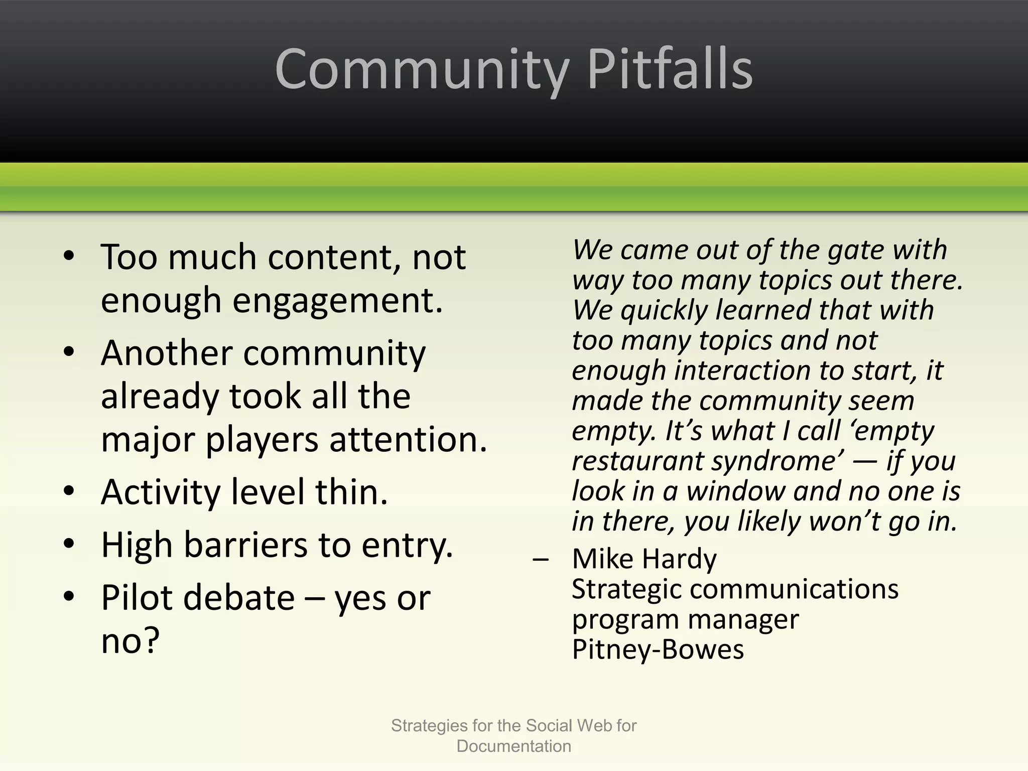 Community PitfallsToo much content, not enough engagement.Another community already took all the major players attention.Activity level thin.High barriers to entry. Pilot debate – yes or no?We came out of the gate with way too many topics out there. We quickly learned that with too many topics and not enough interaction to start, it made the community seem empty. It’s what I call ‘empty restaurant syndrome’ — if you look in a window and no one is in there, you likely won’t go in.– 	Mike HardyStrategic communications program managerPitney-Bowes Strategies for the Social Web for Documentation