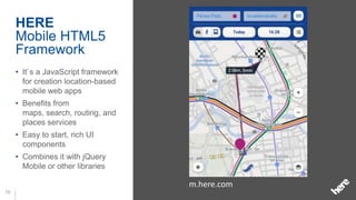 HERE
     Mobile HTML5
     Framework
     • It`s a JavaScript framework
       for creation location-based
       mobile web apps
     • Benefits from
       maps, search, routing, and
       places services
     • Easy to start, rich UI
       components
     • Combines it with jQuery
       Mobile or other libraries

                                     m.here.com
10
 