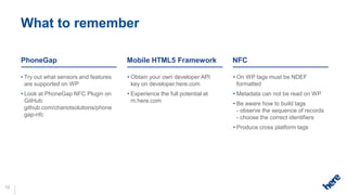 What to remember

     PhoneGap                              Mobile HTML5 Framework               NFC

     • Try out what sensors and features   • Obtain your own developer API      • On WP tags must be NDEF
       are supported on WP                   key on developer.here.com            formatted
     • Look at PhoneGap NFC Plugin on      • Experience the full potential at   • Metadata can not be read on WP
       GitHub:                               m.here.com                         • Be aware how to build tags
       github.com/chariotsolutions/phone                                          - observe the sequence of records
       gap-nfc                                                                    - choose the correct identifiers
                                                                                • Produce cross platform tags




12
 