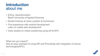 Introduction
    about me
    • B.Eng. Geoinformation
      Beuth University of Applied Sciences
    • Student trainee at nokia Location & Commerce
    • First experience with android development
      Later on mobile web development
    • Case studies on indoor positioning using wifi & NFC



    What can you expect?
    See an easy example of using WP and PhoneGap with integration of sensor
    technologies(NFC)


3
 