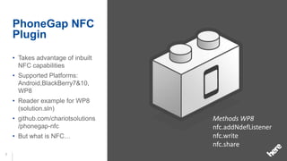 PhoneGap NFC
    Plugin
    • Takes advantage of inbuilt
      NFC capabilities
    • Supported Platforms:
      Android,BlackBerry7&10,
      WP8
    • Reader example for WP8
      (solution.sln)
    • github.com/chariotsolutions   Methods WP8
      /phonegap-nfc                 nfc.addNdefListener
    • But what is NFC…              nfc.write
                                    nfc.share
7
 