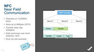 NFC
    Near Field
    Communication
    • Operates at 13,25MHz
      band
    • Save up to 8kBytes (2013)
    • Transfer data rate
      424kBit/s
    • Data exchange over short
      distance ~4cm
                                  nfc-forum.org
    • Give me one example…




8
 