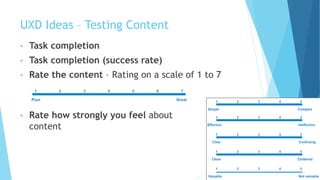 UXD Ideas – Testing Content
• Task completion
• Task completion (success rate)
• Rate the content – Rating on a scale of 1 to 7
• Rate how strongly you feel about
content
 