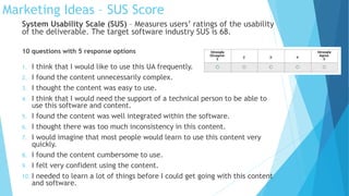 Marketing Ideas – SUS Score
System Usability Scale (SUS) – Measures users’ ratings of the usability
of the deliverable. The target software industry SUS is 68.
10 questions with 5 response options
1. I think that I would like to use this UA frequently.
2. I found the content unnecessarily complex.
3. I thought the content was easy to use.
4. I think that I would need the support of a technical person to be able to
use this software and content.
5. I found the content was well integrated within the software.
6. I thought there was too much inconsistency in this content.
7. I would imagine that most people would learn to use this content very
quickly.
8. I found the content cumbersome to use.
9. I felt very confident using the content.
10. I needed to learn a lot of things before I could get going with this content
and software.
 