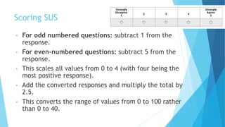 Scoring SUS
• For odd numbered questions: subtract 1 from the
response.
• For even-numbered questions: subtract 5 from the
response.
• This scales all values from 0 to 4 (with four being the
most positive response).
• Add the converted responses and multiply the total by
2.5.
• This converts the range of values from 0 to 100 rather
than 0 to 40.
 