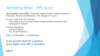 Marketing Ideas – NPS Score
Net Promoter Score (NPS) - Customer Loyalty measure. compares product
Promoters, Passives and Detractors. The average is 17 to 21.
11 point scale (0 to 10) to answer:
“How likely are you to recommend company/product/service to your
colleagues or friends?”
0 to 6 are Detractors
7 & 8 are Passive
9 or 10 are Promoters
Score: % of Promoters - % of Detractors
Score greater than 0% is positive
Score higher than 50% is excellent
Slide 15
 