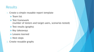 Results
1. Create a simple reusable report template
 Team list
 Test framework
(number of testers and target users, scenarios tested)
 Test results (graphs)
 Key takeaways
 Lessons learned
 Next steps
2. Create reusable graphs
 