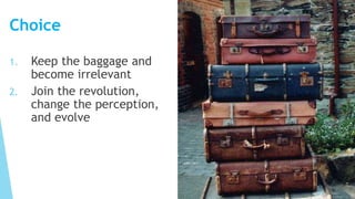 Choice
1. Keep the baggage and
become irrelevant
2. Join the revolution,
change the perception,
and evolve
 