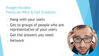Forget Hurdles
Focus on Wins & Get Creative
• Hang with your users
• Get to groups of people who are
representative of your users
• Get the answers you need
• Network
 