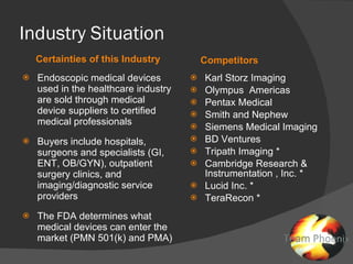 Industry Situation Certainties of this Industry Competitors Endoscopic medical devices used in the healthcare industry are sold through medical device suppliers to certified medical professionals Buyers include hospitals, surgeons and specialists (GI, ENT, OB/GYN), outpatient surgery clinics, and imaging/diagnostic service providers The FDA determines what medical devices can enter the market (PMN 501(k) and PMA)  Karl Storz Imaging Olympus  Americas Pentax Medical Smith and Nephew Siemens Medical Imaging BD Ventures Tripath Imaging * Cambridge Research & Instrumentation , Inc. * Lucid Inc. * TeraRecon *  