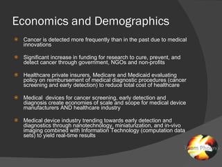 Economics and Demographics Cancer is detected more frequently than in the past due to medical innovations Significant increase in funding for research to cure, prevent, and detect cancer through government, NGOs and non-profits Healthcare private insurers, Medicare and Medicaid evaluating policy on reimbursement of medical diagnostic procedures (cancer screening and early detection) to reduce total cost of healthcare Medical  devices for cancer screening, early detection and diagnosis create economies of scale and scope for medical device manufacturers AND healthcare industry Medical device industry trending towards early detection and diagnostics through nanotechnology, miniaturization, and in-vivo imaging combined with Information Technology (computation data sets) to yield real-time results 