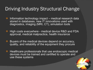 Driving Industry Structural Change Information technology impact – medical research data stored in databases, new IT innovations used with diagnostics, imaging (MRI, CT), simulation tools High costs everywhere - medical device R&D and FDA approval, medical malpractice, health insurance Buyers of the medical devices depend on accuracy, quality, and reliability of the equipment they procure Healthcare professionals that use endoscopic medical devices must be trained and certified to operate and use these systems 