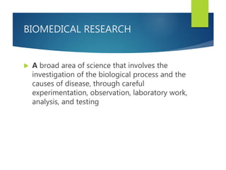 BIOMEDICAL RESEARCH
 A broad area of science that involves the
investigation of the biological process and the
causes of disease, through careful
experimentation, observation, laboratory work,
analysis, and testing
 