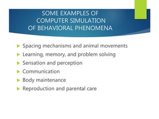 SOME EXAMPLES OF
COMPUTER SIMULATION
OF BEHAVIORAL PHENOMENA
 Spacing mechanisms and animal movements
 Learning, memory, and problem solving
 Sensation and perception
 Communication
 Body maintenance
 Reproduction and parental care
 