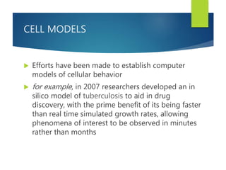 CELL MODELS
 Efforts have been made to establish computer
models of cellular behavior
 for example, in 2007 researchers developed an in
silico model of tuberculosis to aid in drug
discovery, with the prime benefit of its being faster
than real time simulated growth rates, allowing
phenomena of interest to be observed in minutes
rather than months
 