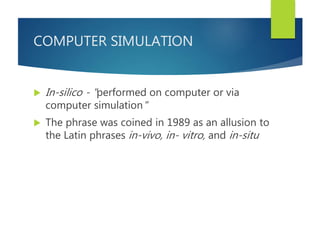 COMPUTER SIMULATION
 In-silico - "performed on computer or via
computer simulation"
 The phrase was coined in 1989 as an allusion to
the Latin phrases in-vivo, in- vitro, and in-situ
 