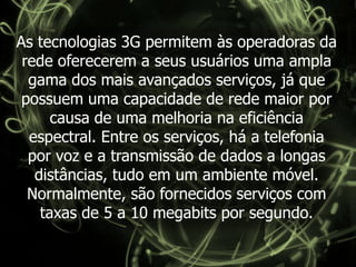 As tecnologias 3G permitem às operadoras da rede oferecerem a seus usuários uma ampla gama dos mais avançados serviços, já que possuem uma capacidade de rede maior por causa de uma melhoria na eficiência espectral. Entre os serviços, há a telefonia por voz e a transmissão de dados a longas distâncias, tudo em um ambiente móvel. Normalmente, são fornecidos serviços com taxas de 5 a 10 megabits por segundo.