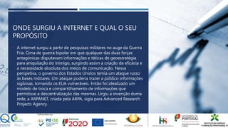 ONDE SURGIU A INTERNET E QUAL O SEU
PROPÓSITO
• A internet surgiu a partir de pesquisas militares no auge da Guerra
Fria. Cima de guerra bipolar em que qualquer das duas forças
antagónicas disputavam informações e táticas de geoestratégia
para aniquilação do inimigo, surgindo assim a criação da eficácia e
a necessidade absoluta dos meios de comunicação. Nessa
perspetiva, o governo dos Estados Unidos temia um ataque russo
às bases militares. Um ataque poderia trazer a público informações
sigilosas, tornando os EUA vulneráveis. Então foi idealizado um
modelo de troca e compartilhamento de informações que
permitisse a descentralização das mesmas. Urgiu a invenção duma
rede, a ARPANET, criada pela ARPA, sigla para Advanced Research
Projects Agency.
 