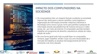 IMPACTO DOS COMPUTADORES NA
SOCIEDADE
 Os computadores têm um impacto factual e evidente na sociedade
hoje em dia, tanto para o calculo científico, como logística e
organização de informação,comandar máquinas industriais e
tecnologia como carros e gruas como para partilha e pesquisa de
informação através das plataformas de motores de busca e redes
socias, etc…por meio da internet. O computador permite também
trabalhar em programas de desenho, arquitectura, edição de vídeo,
edição de áudio.
 De uma forma geral tudo hoje se pode fazer no computador,
comprar, jogar, trabalhar, vender o que cria uma necessidade de o
mercado de trabalho se atualizar tecnologicamente de forma
constante e de ritmo elevado
 