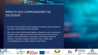 IMPACTO DOS COMPUTADORES NA
SOCIEDADE
 Em termos de serviços como hospitais, farmácias, bancos hoje em
dia toda a informação é informatizada
 Mas como tudo existe desvantagens e depende muito dos pontos
de vista, mas muitos argumentos são de mão de obra humana
reduzir, vícios associados a tecnologia, informação errada na
internet, e acessos a lugares obscuros como a dark web,
vulnerabilidade para sofrer ataques informáticos.
 