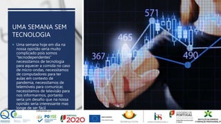 UMA SEMANA SEM
TECNOLOGIA
 Uma semana hoje em dia na
nossa opinião seria muito
complicado pois somos
“tecnodependentes”
necessitamos de tecnologia
para aquecer a comida no caso
de micro-ondas, necessitamos
de computadores para ter
aulas em contexto de
pandemia, necessitamos de
telemóveis para comunicar,
necessitamos de televisão para
nos informarmos, portanto
seria um desafio que na nossa
opinião seria interessante mas
longe de ser fácil
 