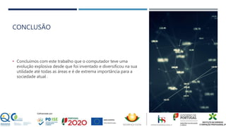 CONCLUSÃO
• Concluímos com este trabalho que o computador teve uma
evolução explosiva desde que foi inventado e diversificou na sua
utilidade até todas as áreas e é de extrema importância para a
sociedade atual .
 