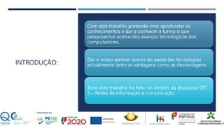 INTRODUÇÃO:
Com este trabalho pretende-mos aprofundar os
conhecimentos e dar a conhecer a turma o que
pesquisamos acerca dos avanços tecnológicos dos
computadores,
Dar o nosso parecer acerca do papel das tecnologias
actualmente tanto as vantagens como as desvantagens
Todo este trabalho foi feito no âmbito da disciplina STC
5 – Redes de informação e comunicação
 