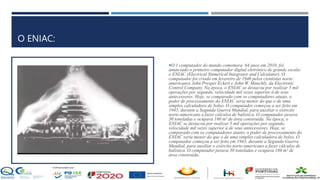 O ENIAC:
O 1 computador do mundo comemora 64 anos em 2010, foi
anunciado o primeiro computador digital eletrônico de grande escala:
o ENIAC (Electrical Numerical Integrator and Calculator). O
computador foi criado em fevereiro de 1946 pelos cientistas norte-
americanos John Presper Eckert e John W. Mauchly, da Electronic
Control Company. Na época, o ENIAC se destacou por realizar 5 mil
operações por segundo, velocidade mil vezes superior à de seus
antecessores. Hoje, se comparado com os computadores atuais, o
poder de processamento do ENIAC seria menor do que o de uma
simples calculadora de bolso. O computador começou a ser feito em
1943, durante a Segunda Guerra Mundial, para auxiliar o exército
norte-americano a fazer cálculos de balística. O computador pesava
30 toneladas e ocupava 180 m² de área construída. Na época, o
ENIAC se destacou por realizar 5 mil operações por segundo,
velocidade mil vezes superior à de seus antecessores. Hoje, se
comparado com os computadores atuais, o poder de processamento do
ENIAC seria menor do que o de uma simples calculadora de bolso. O
computador começou a ser feito em 1943, durante a Segunda Guerra
Mundial, para auxiliar o exército norte-americano a fazer cálculos de
balística. O computador pesava 30 toneladas e ocupava 180 m² de
área construída.
 