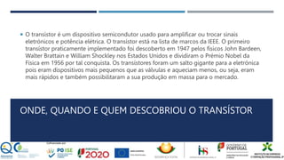 ONDE, QUANDO E QUEM DESCOBRIOU O TRANSÍSTOR
 O transístor é um dispositivo semicondutor usado para amplificar ou trocar sinais
eletrónicos e potência elétrica. O transístor está na lista de marcos da IEEE. O primeiro
transístor praticamente implementado foi descoberto em 1947 pelos físicos John Bardeen,
Walter Brattain e William Shockley nos Estados Unidos e dividiram o Prémio Nobel da
Física em 1956 por tal conquista. Os transístores foram um salto gigante para a eletrónica
pois eram dispositivos mais pequenos que as válvulas e aqueciam menos, ou seja, eram
mais rápidos e também possibilitaram a sua produção em massa para o mercado.
 