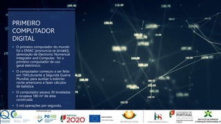 PRIMEIRO
COMPUTADOR
DIGITAL
 O primeiro computador do mundo
foi o ENIAC (pronuncia-se [ɛniæk]),
abreviação de Electronic Numerical
Integrator and Computer, foi o
primeiro computador de uso
geral eletrónico.
 O computador começou a ser feito
em 1943,durante a Segunda Guerra
Mundial, para auxiliar o exército
norte-americano a fazer cálculos
de balística.
 O computador pesava 30 toneladas
e ocupava 180 m² de área
construída.
 5 mil operações por segundo,
 