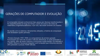 GERAÇÕES DE COMPUTADOR E EVOLUÇÃO
• O computador, tal qual conhecemos hoje, passou por diversas transformações e
foi seaperfeiçoando ao longo do tempo, a partir do avanço das áreas da
matemática, engenharia,eletrónica, e por isso, não existe somente um inventor.
• De acordo com os sistemas e ferramentas utilizados, a história da computação
está divididaem quatro períodos:
• Primeira Geração (1951-1959): os computadores de primeira geração
funcionavam por meio de circuitos e válvulas eletrónicas, os quais possuíam o
uso restrito, além de serem imensos e consumiam muita energia. Um exemplo é
o ENIAC (Eletronic Numerical Integrator and Computer) que consumia cerca de
200 quilowatts e possuía 19.000 válvulas.
 